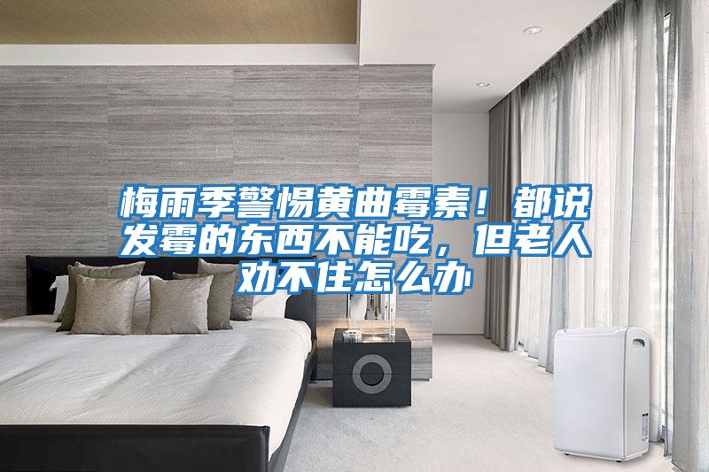 梅雨季警惕黃曲霉素！都說發(fā)霉的東西不能吃，但老人勸不住怎么辦